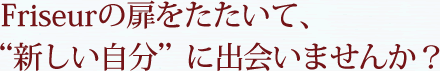   Friseurの扉をたたいて、“新しい自分”に出会いませんか？