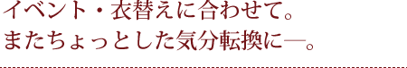 イベント・衣替えに合わせて。またちょっとした気分転換に―。